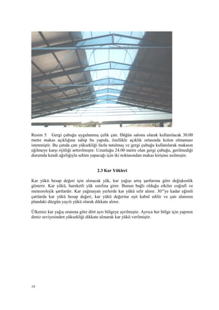 Resim 5 Gergi çubuğu uygulanmış çelik çatı. Düğün salonu olarak kullanılacak 30.00
metre makas açıklığına sahip bu yapıda, özellikle açıklık ortasında kolon olmaması
istenmiştir. Bu çatıda çatı yüksekliği fazla tutulmuş ve gergi çubuğu kullanılarak makasın
eğilmeye karşı rijitliği arttırılmıştır. Uzunluğu 24.00 metre olan gergi çubuğu, gerilmediği
durumda kendi ağırlığıyla sehim yapacağı için iki noktasından makas kirişine asılmıştır.
2.3 Kar Yükleri
Kar yükü hesap değeri için alınacak yük, kar yağışı artış şartlarına göre değişkenlik
gösterir. Kar yükü, hareketli yük sınıfına girer. Bunun bağlı olduğu etkiler coğrafi ve
meteorolojik şartlardır. Kar yağmayan yerlerde kar yükü sıfır alınır. 30°'ye kadar eğimli
çatılarda kar yükü hesap değeri, kar yükü değerine eşit kabul edilir ve çatı alanının
plandaki düzgün yayılı yükü olarak dikkate alınır.
Ülkemiz kar yağış oranına göre dört ayrı bölgeye ayrılmıştır. Ayrıca her bölge için yapının
deniz seviyesinden yüksekliği dikkate alınarak kar yükü verilmiştir.
19
 