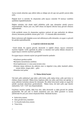 Ayrıca temele aktarılan yapı yükleri daha az olduğu için alt yapı için gerekli yatırım daha
azdır.
Değişik kesit ve metotlar ile oluşturulan çelik taşıyıcı sistemler 50 metreye varabilen
açıklıkları kapatabilmektedir.
Düğüm noktaları rijit olarak teşkil edilebilen çelik yapı elemanları sürekli çerçeve
oluşturmaktadır. Bunun yanı sıra, hafif olması da deprem etkisine karşı güvenli olmasını
sağlamaktadır.
Çelik prefabrik sistem ile oluşturulan yapıların maliyeti alt yapı maliyetleri de dikkate
alınırsa, betonarme prefabrik sisteme göre %10 ~ 15 oranında daha ekonomiktir.
Beton malzemesi gibi doğadan ucuza mal edilemeyen çelik elemanlar, en uygun ve güvenli
bir şekilde teşkiledilmelidir.
2. TAŞIYICI SİSTEM SEÇİMİ
Genel olarak, bir yapının güvenli, ekonomik ve sağlıklı olması, taşıyıcı sisteminin
seçimine bağlıdır. Çelik yapılarda da yükler ve istenilen özel şartlar dikkate alınarak en
uygun taşıyıcı sistemin seçilmesi gereklidir.
En uygun taşıyıcı sistemin seçimi için gerekli kraterler şunlardır:
•Geçilmesi gereken açıklık.
•Kirişlerin mesnetlenme aralıkları.
•Çatı kaplamasının ve varsa asma tavanın cinsi.
•Sisteme dıştan etkileyen dış yüklerin cinsi ve değerleri (vinç yükü, hareketli yükler,
termal etkiler, rüzgar yükü ... gibi).
•İstenilen özel şartlar.
2.1 Makas Kirişi Seçimi
Tek katlı çelik endüstriyel yapı tabiri, çelik kolon, çelik makas kirişi, çelik aşık kirişi ve
oluktan oluşan sistemdir. Makas kirişi, kaplama yükü, kar yükü, aşık kirişi zati ağırlığı ve
asma yüklerini kolonlara aktaran bir elemandır. Bu yükler kiriş kesiti içinde en uygun bir
şekilde yayılarak aktarılması gerekmektedir. Makas kirişi, tek katlı çelik yapı iskeleti
maliyetinin, %25 - %30 ’unu oluşturmaktadır.
Geçilmesi istenilen açıklık, daha kısa süre, daha ekonomik ve daha güvenli bir şekilde
geçilmelidir. Bir çok eski ve klasik sistemlerin yanı sıra, farklı geometri ve tasıma
şekillerinde bir çok yeni sistem oluşturula bilinir. Bunlarda bazıları:
• Kafes kiriş sistemi,
• Dolu gövdeli kiriş sistemleri
• Üç boyutlu kafes kiriş sistemi.
• Tonoz kiriş
2
 