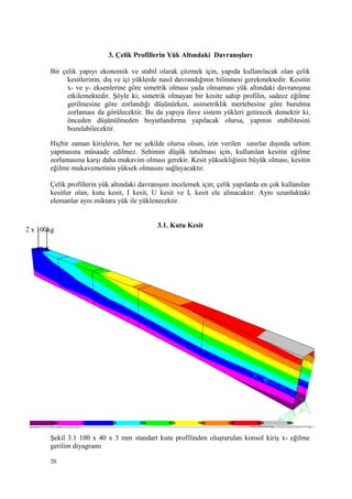 3. Çelik Profillerin Yük Altındaki Davranışları
Bir çelik yapıyı ekonomik ve stabil olarak çözmek için, yapıda kullanılacak olan çelik
kesitlerinin, dış ve içi yüklerde nasıl davrandığının bilinmesi gerekmektedir. Kesitin
x- ve y- eksenlerine göre simetrik olması yada olmaması yük altındaki davranışına
etkilemektedir. Şöyle ki; simetrik olmayan bir kesite sahip profilin, sadece eğilme
gerilmesine göre zorlandığı düşünürken, asimetriklik mertebesine göre burulma
zorlaması da görülecektir. Bu da yapıya ilave sistem yükleri getirecek demektir ki,
önceden düşünülmeden boyutlandırma yapılacak olursa, yapının stabilitesini
bozulabilecektir.
Hiçbir zaman kirişlerin, her ne şekilde olursa olsun, izin verilen sınırlar dışında sehim
yapmasına müsaade edilmez. Sehimin düşük tutulması için, kullanılan kesitin eğilme
zorlamasına karşı daha mukavim olması gerekir. Kesit yüksekliğinin büyük olması, kesitin
eğilme mukavemetinin yüksek olmasını sağlayacaktır.
Çelik profillerin yük altındaki davranışını incelemek için; çelik yapılarda en çok kullanılan
kesitler olan, kutu kesit, I kesit, U kesit ve L kesit ele alınacaktır. Aynı uzunluktaki
elemanlar aynı miktara yük ile yüklenecektir.
3.1. Kutu Kesit
Şekil 3.1 100 x 40 x 3 mm standart kutu profilinden oluşturulan konsol kiriş x- eğilme
gerilim diyagramı
20
2 x 100kg
 