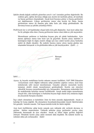 Şekilin altında değişik renklerle gösterilen cetvel t /cm2
cinsinden gerilme değerleridir. Bu
renklere göre, eğilme davranışı olduğu için, kesitin üst tarafında çekme, alt tarafında
ise basınç gerilmesi oluşmaktadır. Ancak kesit boyunca çekme ve basınç gerilmeleri
eşit dağılmamıştır. Çekme gerilmesine maruz olan kesitin üst flanşı, basma
gerilemesine maruz alt flanşına göre daha fazla yük aldığı görülmektedir. Bu
davranışı kısaca şu şekilde yorumlaya biliriz:
Profil kesiti üst ve alt başlıklardan oluşan kafes kiriş gibi düşünelim. Aynı kesit sahip olan
bu iki çubuğun altta olanı ( basınç gerilmesine maruz olanı) daha az yük taşıyacaktır.
Mesnetlenme şartlarına ve burkulma boyuna göre alt çubuk burkulacaktır. Aynı
durum eğilmeye maruz kutu kesit için de geçerlidir. Kesitin yüzey ataletleri et
kalınlığının küpü ile doğru orantılı olduğu için ince cidarlı kesitin yüzey burkulma
ataleti de düşük olacaktır. Bu nedenle basınca maruz yüzey taşıma gücüne tam
ulaşmadan buruşacak ve ön görülenden daha az yük karşılayacaktır. (Şekil ....)
Şekil.......
Ayrıca, üç boyutlu modellenen kesitin ankastre mesnet özellikleri, SAP 2000 Education
versiyonunun sınırlı düğüm noktasına sahip çözümler yapması sonucu, kesit köşe
noktalarında sabit mesnet tanımlanmıştır. Gerçekte ankastre mesnetteki kesitin
tamamen sürekli olarak mesnetlenmesi gerekmektedir. Kesitin yan yüzeyleri
yükseklik boyunca mesnetlenmediği için, buruşacaktır. Buruşmanın nedeninden biri
de modellemede belirtilen mesnet özellikleridir. Ancak model doğru mesnetlenmiş
olsaydı bile, cidar kalınlığına ve burkulma boyuna bağlı olarak kiriş ortalarına doğru
da yüzeylerde buruşma olacaktır.
İnçe cidarlı elemanların et kalınlıkları 2mm ile 6mm arasında değişmektedir. Ancak et
kalınlığı bir kıstas değildir. Bu elemanların boyutlandırılmasındaki önemli faktörlerinden
biri genişlik / kalınlık oranıdır. Tek başına kalınlık kritik bir faktör değildir.
Aynı kesit özelliklerine sahip kesite yatayda aynı miktarda yük verilerek davranış ve
gerilme farkları araştırılmıştır. Yukarıda anlatılan yüzey gerilmeleri yayılışı yatay
yüklemede durumunda da aynı olacaktır. Ancak uç liflere doğru gerilme değerleri
artmıştır. Örnekteki kesitin yatay atalet momenti daha küçüktür. Bu nedenle kesitin uç
noktaları daha çok zorlanacaktır. (Şekil
21
Buruşan
yüzey
 