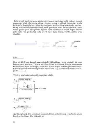 Dolu gövdeli kirişlerin taşıma gücüne göre tasarımı yapılırken başlık plağının moment
dayanımını, gövde plağının ise eğilme , kayma, kayma ve eğilmeli dayanımları hesaba
katılmalıdır. Başlık plağının eğilme dayanımı yanal, yerel ve düşey burkulma ile sınırlanır.
Bu tip burkulmaların kontrolü halinde başlık gerilmeleri akma sınırına ulaşabilir, ancak
taşıma gücüne yakın kesit gerilme dağılımı lineer olmakta çıkar. Başlık plağına nazaran
daha narin olan gövde plağı daha az yük taşır. Buna karşılık başlıkta gerilme artışı
olacaktır.
Şekil..............
Dolu gövdeli I kiriş, kuvvetli eksen yönünde yüklendiğinde (gövde yönünde) üst yarısı
basınca maruz kalacaktır. Yükleme arttırılırsa, kirişte yeterli yanal desteğin bulunmaması
halinde basınç değeri kritik değere ulaşacaktır. Basınç bölgesi bir kolon gibi burkulacaktır.
Çekme bölgesinin burkulma engellemesi sonucu kesit y – y ekseni etrafında burkulacaktır.
( Şekil...............)
TS648 ‘e göre burkulma formülleri aşağıdaki gibidir.
a
b
y
C
i
S
σ
×
≤
000.000.30
ise
aa
b
y
a
b
C
i
S
σσ
σ
σ ×<×
















×








×
−= 6.0
000.000.903
2
2
a
b
y
C
i
S
σ
×
≥
000.000.30
d
b
B
F
dS
C
×
×
=
000.000.10
σ
eğer basınç başlığı dolu ve yaklaşık olarak dikdörtgen en kesite sahip ve en kesitin çekme
başlığı, en kesitinden daha ufak değil ise;
24
P
-
+
+σ=Mx / Wx
−σ=Mx / Wx
+
-
−σΒ
σ+σΒ
 