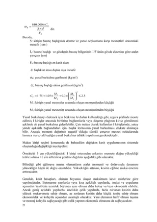 d
b
B
F
dS
C
×
×
=
000.840
σ
dir.
Burada,
S: kirişin basınç başlığında dönme ve yanal deplasmana karşı mesnetleri arasındaki
mesafe ( cm )
İy: basınç başlığı ve gövdenin basınç bölgesinin 1/3’ünün gövde eksenine göre atalet
yarıçapı (cm)
Fb: basınç başlığı en kesit alanı
d: başlıklar arası dıştan dışa mesafe
σB: yanal burkulma gerilmesi (kg/m2
)
σa: basınç başlığı akma gerilmesi (kg/m2
)
3.23.005.175.1
2
2
1
2
1
≤





×+×+=
M
M
M
M
Cb
M1: kirişin yanal mesnetler arasında oluşan momentlerden küçüğü
M2: kirişin yanal mesnetler arasında oluşan momentlerden büyüğü
Yanal burkulmayı önlemek için berkitme levhaları kullanıldığı gibi, ızgara şeklinde monte
edilmiş I kirişler arasında birbirine bağlantılarla veya döşeme plağının kirişe gömülmesi
şeklinde de yanal burkulma giderilebilir. Çatı makas olarak kullanılan I kirişlerinde, yatay
yönde aşıklarla bağlandıkları için, başlık levhasının yanal burkulması dikkate alınmaya
bilir. Anacak moment değerinin negatif olduğu sürekli çerçeve mesnet noktalarında
basınca maruz alt başlığın yanal burkulma tahkiki yapılması gerekmektedir.
Makas kirişi seçimi konusunda da bahsedilen değişken kesit uygulamasının sistemde
oluşturduğu değişikliği inceleyelim:
Örnekteki 5 cm yüksekliğindeki I kirişi ortasından ankastre mesnete doğru yüksekliği
tedrici olarak 10 cm arttırılırsa gerilme dağılımı aşağıdaki gibi olacaktır.
Bilindiği gibi eğilmeye maruz elemanların atalet momenti ve dolayısıyla dayanımı
yüksekliğin küpü ile doğru orantılıdır. Yüksekliğin artması, kesitin eğilme mukavemetini
arttıracaktır.
Genelde, kesit hesapları, eleman boyunca oluşan maksimum kesit tesirlerine göre
yapılmaktadır. Betonarme yapılarda veya kısa açıklıklı yapılarda, imalat ve uygulama
açısından kesitlerin uzunluk boyunca aynı olması daha kolay ve/veya ekonomik olabilir.
Ancak geniş açıklıklı yapılarda, özellikle çelik yapılarda, fazla zorlanan kesitin daha
yüksek mukavemete sahip olması, az zorlanan kesitin daha küçük kesite sahip olması
ekonomiklik ve kolaylık açısından avantajlı olacaktır. Yani elemanın hafif olması taşıma
ve montaj kolaylık sağlayacağı gibi çelik yapının ekonomik olmasına da sağlayacaktır.
25
 