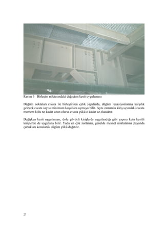 Resim 6 Birleşim noktasındaki değişken kesit uygulaması
Düğüm noktaları cıvata ile birleştirilen çelik yapılarda, düğüm reaksiyonlarına karşılık
gelecek cıvata sayısı minimum koşullara uymaya bilir. Aynı zamanda kiriş uçundaki cıvata
moment kolu ne kadar uzun olursa cıvata yükü o kadar az olacaktır.
Değişken kesit uygulaması, dolu gövdeli kirişlerde uygulandığı gibi yapma kutu kesitli
kirişlerde de uygulana bilir. Yada en çok zorlanan, genelde mesnet noktalarına payanda
çubukları konularak düğüm yükü dağıtılır.
27
 