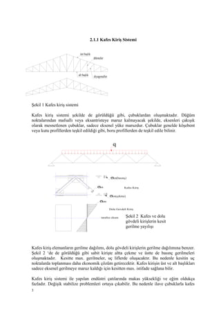 2.1.1 Kafes Kiriş Sistemi
Şekil 1 Kafes kiriş sistemi
Kafes kiriş sistemi şekilde de görüldüğü gibi, çubuklardan oluşmaktadır. Düğüm
noktalarından mafsallı veya eksantristeye maruz kalmayacak şekilde, eksenleri çakışık
olarak mesnetlenen çubuklar, sadece eksenel yüke maruzdur. Çubuklar genelde köşebent
veya kutu profillerden teşkil edildiği gibi, boru profillerden de teşkil edile bilinir.
Kafes kiriş elemanların gerilme dağılımı, dolu gövdeli kirişlerin gerilme dağılımına benzer.
Şekil 2 ‘de de görüldüğü gibi sabit kirişte altta çekme ve üstte de basınç gerilmeleri
oluşmaktadır. Kesitte max. gerilmeler, uç liflerde oluşacaktır. Bu nedenle kesitin uç
noktalarda toplanması daha ekonomik çözüm getirecektir. Kafes kirişin üst ve alt başlıkları
sadece eksenel gerilmeye maruz kaldığı için kesitten max. istifade sağlana bilir.
Kafes kiriş sistemi ile yapılan endüstri çatılarında makas yüksekliği ve eğim oldukça
fazladır. Değişik stabilize problemleri ortaya çıkabilir. Bu nedenle ilave çubuklarla kafes
3
alt başlık
üst başlık
dikmeler
diyagonaller
σen
q
σen(basınç)
σen(çekme)
tarafsız eksen
Kafes Kiriş
Dolu Gevdeli Kiriş
σem
Şekil 2 Kafes ve dolu
gövdeli kirişlerin kesit
gerilme yayılışı
 