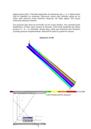 değişim gösterecektir. Yukarıdaki değerlerden de anlaşılacağı gibi, y- ve z- deplasmanları
fazla bir değişiklik arz etmemiştir. Dolayısıyla, kesitin yatay düzlemle yaptığı açı bir
miktar daha arttırılırsa kesitte burkulma olmayacak. Bir başka değişle, kesit kayma
merkezinde yüklenmiş olacaktır.
Çatı yüzeyinin eğik olması bu tür kesitler için bir avantaj olacaktır. Aynı zamanda kesitin
döndürülmesi ile düşey atalet momenti de artacaktır. Genel olarak hesaplarda aşık eğilme
gerilmesi σ = σx + σy şeklindedir. Burada düşey yükün aşık eksenlerine göre bileşenleri
ayrılarak gerilmeler hesaplanmaktadır. Buda belli bir kabul ile yapılan bir sonuçtur.
Köşebent L Profil
Grafik...................... 50x50x5mm köşebendin yük altındaki gerilme diyagramı
32
ξ
 