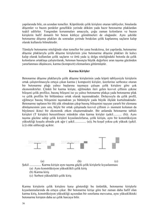 yapılarında bile, en azından temeller. Köprülerde çelik kirişlere oturan tabliyeler, binalarda
döşemler ve bazen perdeler genellikle yerinde döküm yada hazır betonarme plaklardan
teşkil edilirler. Yangından korunmaları amacıyla, çoğu zaman kolonların ve bazen
kirişlerin hafif donatılı bir beton kütleye gömülmeleri de olağandır. Aynı şekilde
betonarme döşeme plakları da sonradan yerinde bırakılan çelik kaplanmış saçların kalıp
olarak kullanıla bilmektedir.
Tümüyle betonarme niteliğinde olan temeller bir yana bırakılırsa, üst yapılarda, betonarme
döşeme plaklarıyla çelik döşeme kirişlerinin yine betonarme döşeme plakları ile kalıcı
kalıp olarak kullanılan çelik saçların ve örtü yada iç dolgu niteliğindeki betonla da çelik
kolonların ortaklaşa çalıştırılarak, betonun basınçta büyük değerlere aran taşıma gücünden
yararlanması düşüncesi, karma (kompozit) elemanlara götürmüştür.
Karma Kirişler
Betonarme döşeme plaklarıyla çelik döşeme kirişlerinin yada köprü tabliyesiyle kirişlerin
ortak çalıştırılmasıyla ortaya çıkan karma ( kompozit) kirişler, üzerlerine serbestce oturan
bir betonarme plağı yalnız başlarına taşımaya çalışan çelik kirişlere göre çok
ekonomiktirler. Çünkü bir karma kirişte, eğilmeden ileri gelen kuvvet çiftinin çekme
bileşeni çelik profilce, basınç bileşeni ise ya yalnız betonarme plakça yada betonarme plak
ve çelik profilin bir bölümünce ortak olarak taşınmaktadır. Dolayısıyla da çelik profil,
eğilmeye basınç bileşenini taşımaktan ya bütünüyle yada büyük ölçüde kurtulmaktadır.
Betonarme taplanın bir ölü yük olmaktan çıkıp basınç bileşenini taşıyan yararlı bir elemana
dönüşmesinin yanı sıra, böyle bir ortak çalışmada kuvvet çiftinin z- moment kolunun da
büyümesi ikinci bir ekonomik etken oluşturmaktadır. Bir anlamda betonarme tablalı
kirişleri (T kirişler) benzetilmesi mümkün olan karma kirişler (şekil........... (b)). Aynı
taşıma gücüne sahip çelik kirişleri kıyaslanılırlarsa, çelik kirişin, aynı bir konstrüksiyon
yüksekliği koşulu altında çok ağır ( şekil............... (a)), bu koşul yoksa çok yüksek (şekil.
(c)) elde edileceği açıktır.
(a) (b) (c)
Şekil ............... Karma kirişin aynı taşıma güçlü çelik kirişlerle kıyaslanması
(a) Aynı konstrüksiyon yükseklikli çelik kiriş
(b) Karma kiriş
(c) Serbest yükseklikli çelik kiriş
Karma kirişlerin çelik kirişlere karşı gösterdiği bu üstünlük, betonarme kirişlerle
kıyaslanmalarında da ortaya çıkar. Bir betonarme kirişe göre her zaman daha hafif olan
karma kiriş, konstrüksiyon yüksekliği açısından bir sınırlama mevcutsa, aynı yükseklikteki
betonarme kirişten daha az çelik harcaya bilir.
36
 