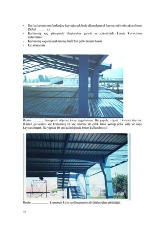 - Saç katlanmasının kırlanğıç kuyruğu şeklinde düzenlenerek kesme etkisinin aktarılması
(Şekil ............ a)
- Katlanmış saç yüzeyinde oluşturulan girinti ve çıkıntılarla kesme kuvvetinin
aktarılması.
- Katlanmış saça kaynaklanmış hafif bir çelik donatı hasırı
- Uç ankrajları
Resim ............. kompozit döşeme kirişi uygulaması. Bu yapıda, ızgara I kirişler üzerine
0.7mm galvanizli saç konulmuş ve saç üzerine de çelik hasır konup çelik kiriş ve saça
kaynatılmıştır. Bu yapıda 10 cm kalınlığında beton kullanılmıştır.
Resim .................... kompozit kiriş ve döşemenin alt düzlemden görünüşü.
38
 