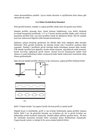 sistem ekonomiklikten çıkabilir. Ayrıca imalat süresinin ve işçiliklerinin fazla olması gibi
sakıncalar da vardır.
2.1.2 Dolu Gövdeli Kiriş Sistemleri
Dolu gövdeli kirişleri, standart ve yapma profiller olmak üzere iki guruba ayıra biliriz.
Standart profiller piyasada hazır olarak bulunan haddelenmiş veya belirli ölçülerde
kıvrılarak kaynatılmış profillerdir. I, U ve T kesitte üretilen profiller hadde, şekil verilerek
kaynatılan profiller kutu veya boru profilleri olarak da adlandırıla bilinir. Her bir standart
kesit için mukavemet değerleri tablo halında hazırlanmıştır.
Eğilmeye çalışan kirişlerde gerilmenin dış liflerde daha fazla olduğunu daha önceden
belirtmişti. Dolu gövdeli kirişlerde, iki eksende simetri olan I kesitlerin seçilmesi daha
uygundur. Standart I profillerin gövde kalınlığı başlık kalınlığına nazaran daha incedir.
Yük altında I profilin kesit değerleri, kesitte oluşan momenti taşıyabilecek statik momenti,
kesme kuvvetini sağlayacak gövde alanını, normal kuvveti karşılayacak toplam kesit
alanına ve yanal burkulmaya neden vermeyecek kadar başlık mukavemet momentine sahip
olması gerekmektedir.
Eğer mevcut standart profiller ihtiyaca cevap vermiyorsa, yapma profiller kullanıla bilinir.
Şekil 3 Yapma kirişler “(a) yapma I profil, (b) kutu profil, (c) petek profil
Değişik boyut ve kalınlıktaki, profil ve saç levhalar kullanılarak yapma profiller oluştura
bilinir. Şekil 3 (a) ‘da gösterilen biçimde, saç levhaların alt, üst ve gövde levhaları saç
plakalardan şeritler kesilerek oluşturulur. İmalatta dikkat edilmesi gereken husus, ilk önce
tek tarafından kaynatılan kesimde farklı ısınmadan dolayı büzülmelerin oluşmasıdır.
Uygun kaynak sistemi ve tekniği ile bu sorun ortadan kaldırıla bilinir.
4
Kaynaklı birleşim
kaynaklı
(a)
(b)
(c)
 