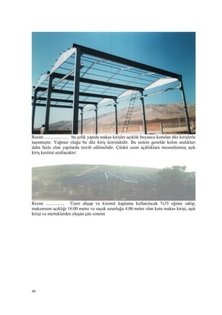 Resim ..................... bu çelik yapıda makas kirişler açıklık boyunca konulan düz kirişlerle
taşınmıştır. Yağmur oluğu bu düz kiriş üzerindedir. Bu sistem genelde kolon aralıkları
daha fazla olan yapılarda tercih edilmelidir. Çünkü uzun açıklıklara mesnetlenmiş aşık
kiriş kesitini azaltacaktır.
Resim ................. Üzeri ahşap ve kiremit kaplama kullanılacak %33 eğime sahip,
maksimum açıklığı 16.00 metre ve saçak uzunluğu 4.00 metre olan kutu makas kirişi, aşık
kirişi ve merteklerden oluşan çatı sistemi
40
 