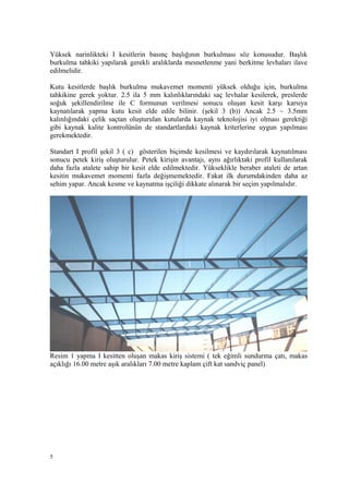 Yüksek narinlikteki I kesitlerin basınç başlığının burkulması söz konusudur. Başlık
burkulma tahkiki yapılarak gerekli aralıklarda mesnetlenme yani berkitme levhaları ilave
edilmelidir.
Kutu kesitlerde başlık burkulma mukavemet momenti yüksek olduğu için, burkulma
tahkikine gerek yoktur. 2.5 ila 5 mm kalınlıklarındaki saç levhalar kesilerek, preslerde
soğuk şekillendirilme ile C formunun verilmesi sonucu oluşan kesit karşı karsıya
kaynatılarak yapma kutu kesit elde edile bilinir. (şekil 3 (b)) Ancak 2.5 ~ 3.5mm
kalınlığındaki çelik saçtan oluşturulan kutularda kaynak teknolojisi iyi olması gerektiği
gibi kaynak kalite kontrolünün de standartlardaki kaynak kriterlerine uygun yapılması
gerekmektedir.
Standart I profil şekil 3 ( c) gösterilen biçimde kesilmesi ve kaydırılarak kaynatılması
sonucu petek kiriş oluşturulur. Petek kirişin avantajı, aynı ağırlıktaki profil kullanılarak
daha fazla atalete sahip bir kesit elde edilmektedir. Yükseklikle beraber ataleti de artan
kesitin mukavemet momenti fazla değişmemektedir. Fakat ilk durumdakinden daha az
sehim yapar. Ancak kesme ve kaynatma işçiliği dikkate alınarak bir seçim yapılmalıdır.
Resim 1 yapma I kesitten oluşan makas kiriş sistemi ( tek eğimli sundurma çatı, makas
açıklığı 16.00 metre aşık aralıkları 7.00 metre kaplam çift kat sandviç panel)
5
 