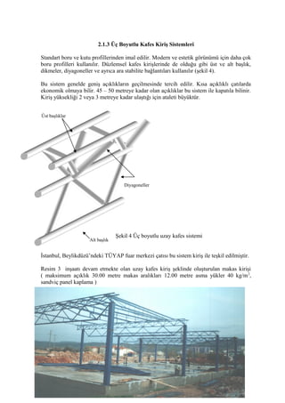 2.1.3 Üç Boyutlu Kafes Kiriş Sistemleri
Standart boru ve kutu profillerinden imal edilir. Modern ve estetik görünümü için daha çok
boru profilleri kullanılır. Düzlemsel kafes kirişlerinde de olduğu gibi üst ve alt başlık,
dikmeler, diyagoneller ve ayrıca ara stabilite bağlantıları kullanılır (şekil 4).
Bu sistem genelde geniş açıklıkların geçilmesinde tercih edilir. Kısa açıklıklı çatılarda
ekonomik olmaya bilir. 45 – 50 metreye kadar olan açıklıklar bu sistem ile kapatıla bilinir.
Kiriş yüksekliği 2 veya 3 metreye kadar ulaştığı için ataleti büyüktür.
Şekil 4 Üç boyutlu uzay kafes sistemi
İstanbul, Beylikdüzü’ndeki TÜYAP fuar merkezi çatısı bu sistem kiriş ile teşkil edilmiştir.
Resim 3 inşaatı devam etmekte olan uzay kafes kiriş şeklinde oluşturulan makas kirişi
( maksimum açıklık 30.00 metre makas aralıkları 12.00 metre asma yükler 40 kg/m2
,
sandviç panel kaplama )
7
Alt başlık
Üst başlıklar
Diyagoneller
 