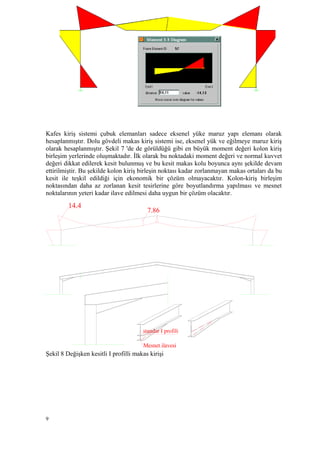 Kafes kiriş sistemi çubuk elemanları sadece eksenel yüke maruz yapı elemanı olarak
hesaplanmıştır. Dolu gövdeli makas kiriş sistemi ise, eksenel yük ve eğilmeye maruz kiriş
olarak hesaplanmıştır. Şekil 7 'de de görüldüğü gibi en büyük moment değeri kolon kiriş
birleşim yerlerinde oluşmaktadır. İlk olarak bu noktadaki moment değeri ve normal kuvvet
değeri dikkat edilerek kesit bulunmuş ve bu kesit makas kolu boyunca aynı şekilde devam
ettirilmiştir. Bu şekilde kolon kiriş birleşin noktası kadar zorlanmayan makas ortaları da bu
kesit ile teşkil edildiği için ekonomik bir çözüm olmayacaktır. Kolon-kiriş birleşim
noktasından daha az zorlanan kesit tesirlerine göre boyutlandırma yapılması ve mesnet
noktalarının yeteri kadar ilave edilmesi daha uygun bir çözüm olacaktır.
Şekil 8 Değişken kesitli I profilli makas kirişi
9
14.4
7.86
Mesnet ilavesi
standar I profili
 