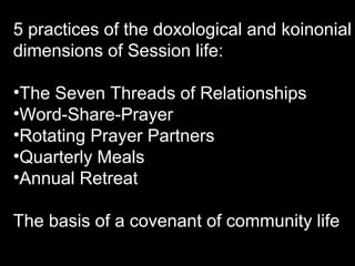 5 practices of the doxological and koinonial
dimensions of Session life:
•The Seven Threads of Relationships
•Word-Share-Prayer
•Rotating Prayer Partners
•Quarterly Meals
•Annual Retreat
The basis of a covenant of community life
 