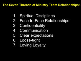 The Seven Threads of Ministry Team Relationships:
1. Spiritual Disciplines
2. Face-to-Face Relationships
3. Confidentiality
4. Communication
5. Clear expectations
6. Loose-tight
7. Loving Loyalty
 