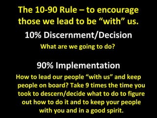 10% Discernment/Decision
What are we going to do?
90% Implementation
How to lead our people “with us” and keep
people on board? Take 9 times the time you
took to descern/decide what to do to figure
out how to do it and to keep your people
with you and in a good spirit.
The 10-90 Rule – to encourage
those we lead to be “with” us.
 