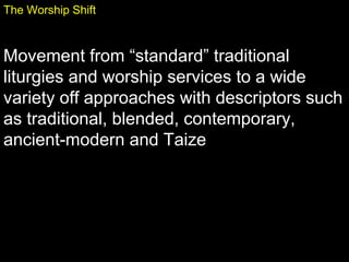 The Worship Shift
Movement from “standard” traditional
liturgies and worship services to a wide
variety off approaches with descriptors such
as traditional, blended, contemporary,
ancient-modern and Taize
 
