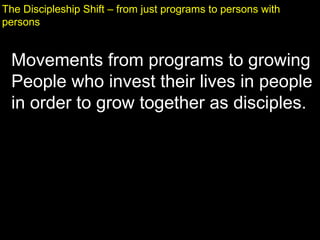 The Discipleship Shift – from just programs to persons with
persons
Movements from programs to growing
People who invest their lives in people
in order to grow together as disciples.
 