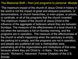 “The maximum impact of the church of Jesus Christ in history in
the world is not the impact of great and eloquent preachers, or
denominations, or church hierarchies, or even popes, or priests,
or cardinals, or all of the programs that the church invented.
The maximum impact of the church of Jesus Christ is the
influence of the aggregate of believers where they are between
Sundays. The measure of the effectiveness of a local church is
not when the sanctuary is full on Sunday morning, and the
programs are in operation. The measure of the effectiveness of
the church is what's happening when the sanctuary is empty,
the parking lot is empty, and the programs are not in operation,
and people are scattered all over a metropolitan area,
penetrating all of the organizations and institutions of that area,
because where they are Christ is - in them. You are the
church.” Richard C. Halverson Former Chaplain of the U.S.
Senate
The Missional Shift – from just programs to personal lifestyle
 