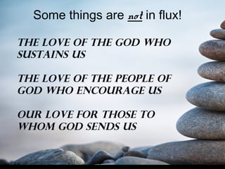 Some things are not in flux!
The Love of the God who
Sustains us
The love of the people of
God who encourage us
Our love for those to
Whom God sends us
 