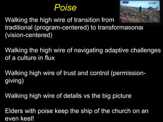 Poise
Walking the high wire of transition from
traditional (program-centered) to transformational
(vision-centered)
Walking the high wire of navigating adaptive challenges
of a culture in flux
Walking high wire of trust and control (permission-
giving)
Walking high wire of details vs the big picture
Elders with poise keep the ship of the church on an
even keel!
 