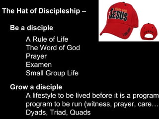 The Hat of Discipleship –
Be a disciple
Grow a disciple
A lifestyle to be lived before it is a program
program to be run (witness, prayer, care…)
Dyads, Triad, Quads
A Rule of Life
The Word of God
Prayer
Examen
Small Group Life
 