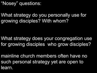 “Nosey” questions:
What strategy do you personally use for
growing disciples? With whom?
What strategy does your congregation use
for growing disciples who grow disciples?
mainline church members often have no
such personal strategy yet are open to
learn.
 