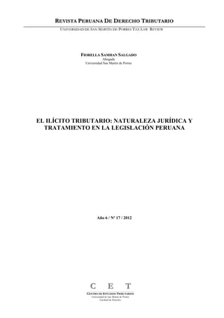 1
FFIIOORREELLLLAA SSAAMMHHAANN SSAALLGGAADDOO
Abogada
Universidad San Martin de Porres
EL ILÍCITO TRIBUTARIO: NATURALEZA JURÍDICA Y
TRATAMIENTO EN LA LEGISLACIÓN PERUANA
Año 6 / Nº 17 / 2012
______________________________________________________________________________________________________________________________________________________________________
CCEENNTTRROO DDEE EESSTTUUDDIIOOSS TTRRIIBBUUTTAARRIIOOSS
UUnniivveerrssiiddaadd ddee SSaann MMaarrttíínn ddee PPoorrrreess
FFaaccuullttaadd ddee DDeerreecchhoo
CC EE TT
RREEVVIISSTTAA PPEERRUUAANNAA DDEE DDEERREECCHHOO TTRRIIBBUUTTAARRIIOO
UUNNIIVVEERRSSIIDDAADD DDEE SSAANN MMAARRTTÍÍNN DDEE PPOORRRREESS TTAAXX LLAAWW RREEVVIIEEWW
 