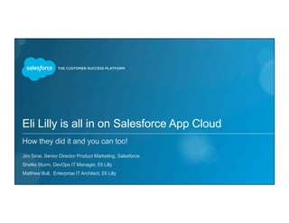 Eli Lilly is all in on Salesforce App Cloud
How they did it and you can too!
​ Jim Sinai, Senior Director Product Marketing, Salesforce
​ Shellie Sturm, DevOps IT Manager, Eli Lilly
​ Matthew Bull, Enterprise IT Architect, Eli Lilly
 
