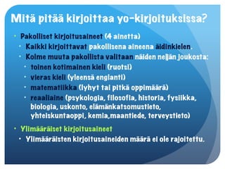 Mitä pitää kirjoittaa yo-kirjoituksissa?
• Pakolliset kirjoitusaineet (4 ainetta)
  • Kaikki kirjoittavat pakollisena aineena äidinkielen.
  • Kolme muuta pakollista valitaan näiden neljän joukosta:
    • toinen kotimainen kieli (ruotsi)
    • vieras kieli (yleensä englanti)
    • matematiikka (lyhyt tai pitkä oppimäärä)
    • reaaliaine (psykologia, filosofia, historia, fysiikka,
      biologia, uskonto, elämänkatsomustieto,
      yhteiskuntaoppi, kemia,maantiede, terveystieto)
• Ylimääräiset kirjoitusaineet
  • Ylimääräisten kirjoitusaineiden määrä ei ole rajoitettu.
 