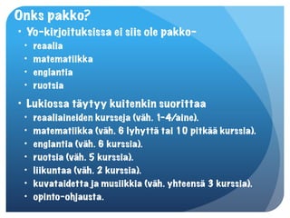 Onks pakko?
• Yo-kirjoituksissa ei siis ole pakko-
 •   reaalia
 •   matematiikka
 •   englantia
 •   ruotsia
• Lukiossa täytyy kuitenkin suorittaa
 •   reaaliaineiden kursseja (väh. 1-4/aine).
 •   matematiikka (väh. 6 lyhyttä tai 10 pitkää kurssia).
 •   englantia (väh. 6 kurssia).
 •   ruotsia (väh. 5 kurssia).
 •   liikuntaa (väh. 2 kurssia).
 •   kuvataidetta ja musiikkia (väh. yhteensä 3 kurssia).
 •   opinto-ohjausta.
 