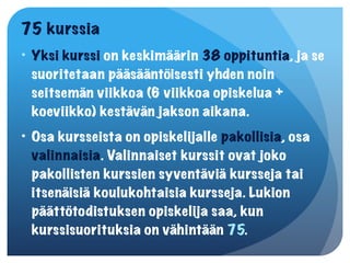 75 kurssia
• Yksi kurssi on keskimäärin 38 oppituntia, ja se
  suoritetaan pääsääntöisesti yhden noin
  seitsemän viikkoa (6 viikkoa opiskelua +
  koeviikko) kestävän jakson aikana.
• Osa kursseista on opiskelijalle pakollisia, osa
  valinnaisia. Valinnaiset kurssit ovat joko
  pakollisten kurssien syventäviä kursseja tai
  itsenäisiä koulukohtaisia kursseja. Lukion
  päättötodistuksen opiskelija saa, kun
  kurssisuorituksia on vähintään 75.
 