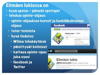 Elimäen lukiossa on
• hyvä opetus – pätevät opettajat
• tehokas opinto-ohjaus:
  • opinto-ohjauksen kurssit ja henkilökohtainen
     ohjaus
  • tutor-toiminta
  • hyvä tiedotus:
    • Wilma tehokäytössä
    • päivittyvät kotisivut
    • kattava opinto-opas  
      joka vuosi
    • Facebook ja  
      Twitter
 