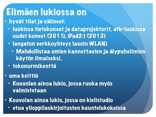 Elimäen lukiossa on
• hyvät tilat ja välineet:
  • luokissa tietokoneet ja dataprojektorit, atk-luokissa
     uudet koneet (2011), iPad2:t (2012)
  • langaton verkkoyhteys (avoin WLAN)
    • Mahdollistaa omien kannettavien ja älypuhelimien
      käytön ilmaiseksi.
  • tekonurmikenttä
• oma keittiö
  • Kouvolan ainoa lukio, jossa ruoka myös
    valmistetaan
• Kouvolan ainoa lukio, jossa on kielistudio
  • etua ylioppilaskirjoitusten kuuntelukokeissa
 