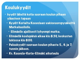 Koulukyydit
• kyydit läheltä kotia suoraan koulun pihaan
  yläasteen tapaan
 • Kyydit Korialta Kouvolaan vakiovuoropysäkeiltä
    Matkahuollolle.
   • Elimäelle ajallisesti lyhyempi matka.
 • Elimäellä koulupäivä alkaa klo 8.30, keskustan
    lukiossa klo 8.00.
 • Paluukyydit suoraan koulun pihasta 5., 6. ja 7.
    tunnin jälkeen.
 • Ks. Kouvola-Koria-Elimäki aikataulu
 