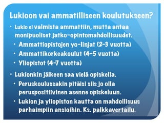 Lukioon vai ammatilliseen koulutukseen?
• Lukio ei valmista ammattiin, mutta antaa
  monipuoliset jatko-opintomahdollisuudet.
 • Ammattiopistojen yo-linjat (2-3 vuotta)
 • Ammattikorkeakoulut (4-5 vuotta)
 • Yliopistot (4- vuotta)
                 7
• Lukionkin jälkeen saa vielä opiskella.
 • Peruskoulussakin pitäisi siis jo olla
   peruspositiivinen asenne opiskeluun.
 • Lukion ja yliopiston kautta on mahdollisuus
   parhaimpiin ansioihin. Ks. palkkavertailu.
 