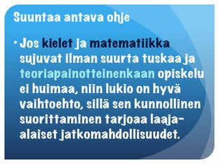 Suuntaa antava ohje
• Jos kielet ja matematiikka
  sujuvat ilman suurta tuskaa ja
  teoriapainotteinenkaan opiskelu
  ei huimaa, niin lukio on hyvä
  vaihtoehto, sillä sen kunnollinen
  suorittaminen tarjoaa laaja-
  alaiset jatkomahdollisuudet.
 