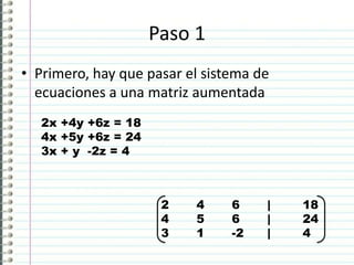 Paso 1
• Primero, hay que pasar el sistema de
ecuaciones a una matriz aumentada
2x +4y +6z = 18
4x +5y +6z = 24
3x + y -2z = 4
2 4 6 | 18
4 5 6 | 24
3 1 -2 | 4
 