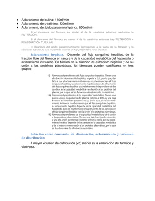 • Aclaramiento de inulina: 130ml/min
• Aclaramiento de creatinina: 120mil/min
• Aclaramiento de ácido paraaminohipúrico: 650ml/min
Si el clearence del fármaco es similar al de la creatinina entonces predomina la
FILTRACIÓN.
Si el clearence del fármaco es menor al de la creatinina entonces hay FILTRACIÓN +
REABSORCIÓN TUBULAR.
El clearence del ácido paraaminohipúrico corresponde a la suma de la filtración y la
secreción tubular, lo que le permite evaluar el flujo plasmático renal efectivo.
Aclaramiento hepático. Depende del flujo sanguíneo hepático, de la
fracción libre del fármaco en sangre y de la capacidad metabólica del hepatocito o
aclaramiento intrínseco. En función de su fracción de extracción hepática y de su
unión a las proteínas plasmáticas, los fármacos pueden clasificarse en tres
grupos:
Relación entre constante de eliminación, aclaramiento y volumen
de distribución
A mayor volumen de distribución (Vd) menor es la eliminación del fármaco y
viceversa.
 
