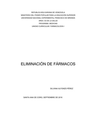 REPUBLICA BOLIVARIANA DE VENEZUELA
MINISTERIO DEL PODER POPULAR PARA LA EDUCACIÓN SUPERIOR
UNIVERSIDAD NACIONAL EXPERIMENTAL FRANCISCO DE MIRANDA
AREA: CS DE LA SALUD
PROGRAMA: MEDICINA
UNIDAD CURRICULAR: FARMACOLOGÍA I
ELIMINACIÓN DE FÁRMACOS
SILVANA ALFONZO PÉREZ
SANTA ANA DE CORO, SEPTIEMBRE DE 2016
 