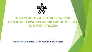 SERVICIO NACIONAL DE APRENDIZA –SENA-
CENTRO DE FORMACION MINERO AMBIENTAL -CFMA-
EL BAGRE ANTIOQUIA
Ingeniero Ambiental Martín Alberto Mena Cuesta
 