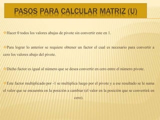 PASOS PARA CALCULAR MATRIZ (U)
Hacer 0 todos los valores abajas de pivote sin convertir este en 1.
Para lograr lo anterior se requiere obtener un factor el cual es necesario para convertir a
cero los valores abajo del pivote.
Dicho factor es igual al número que se desea convertir en cero entre el número pivote.
Este factor multiplicado por -1 se multiplica luego por el pivote y a ese resultado se le suma
el valor que se encuentra en la posición a cambiar (el valor en la posición que se convertirá en
cero).
 
