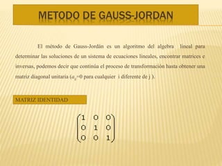 METODO DE GAUSS-JORDAN
El método de Gauss-Jordán es un algoritmo del algebra lineal para
determinar las soluciones de un sistema de ecuaciones lineales, encontrar matrices e
inversas, podemos decir que continúa el proceso de transformación hasta obtener una
matriz diagonal unitaria (aij=0 para cualquier i diferente de j ).
MATRIZ IDENTIDAD
 