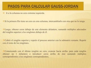 PASOS PARA CALCULAR GAUSS-JORDAN
 Ir a la columna no cero extrema izquierda.
Si la primera fila tiene un cero en esta columna, intercambiarlo con otra que no lo tenga.
Luego, obtener ceros debajo de este elemento delantero, sumando múltiplos adecuados
del renglón superior a los renglones debajo de él.
Cubrir el renglón superior y repetir el proceso anterior con la submatriz restante. Repetir
con el resto de los renglones.
Comenzando con el último renglón no cero, avanzar hacia arriba: para cada renglón
obtener un 1 delantero e introducir ceros arriba de éste sumando múltiplos
correspondientes a los renglones correspondientes.
 