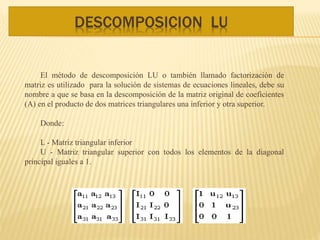 DESCOMPOSICION LU
El método de descomposición LU o también llamado factorización de
matriz es utilizado para la solución de sistemas de ecuaciones lineales, debe su
nombre a que se basa en la descomposición de la matriz original de coeficientes
(A) en el producto de dos matrices triangulares una inferior y otra superior.
Donde:
L - Matriz triangular inferior
U - Matriz triangular superior con todos los elementos de la diagonal
principal iguales a 1.
 