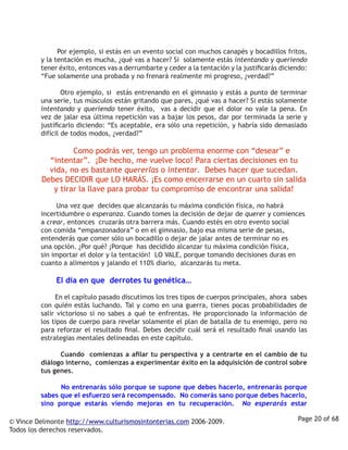          Por ejemplo, si estás en un evento social con muchos canapés y bocadillos fritos,
         y la tentación es mucha, ¿qué vas a hacer? Si solamente estás intentando y queriendo
         tener éxito, entonces vas a derrumbarte y ceder a la tentación y la justificarás diciendo:
         “Fue solamente una probada y no frenará realmente mi progreso, ¿verdad?”

                  Otro ejemplo, si estás entrenando en el gimnasio y estás a punto de terminar
         una serie, tus músculos están gritando que pares, ¿qué vas a hacer? Si estás solamente
         intentando y queriendo tener éxito, vas a decidir que el dolor no vale la pena. En
         vez de jalar esa última repetición vas a bajar los pesos, dar por terminada la serie y
         justificarlo diciendo: “Es aceptable, era sólo una repetición, y habría sido demasiado
         difícil de todos modos, ¿verdad?” 

                       Como podrás ver, tengo un problema enorme con “desear” e
           “intentar”. ¡De hecho, me vuelve loco! Para ciertas decisiones en tu
           vida, no es bastante quererlas o intentar. Debes hacer que sucedan.
         Debes DECIDIR que LO HARÁS. ¡Es como encerrarse en un cuarto sin salida
            y tirar la llave para probar tu compromiso de encontrar una salida!  

                  Una vez que decides que alcanzarás tu máxima condición física, no habrá
         incertidumbre o esperanza. Cuando tomes la decisión de dejar de querer y comiences
         a crear, entonces cruzarás otra barrera más. Cuando estés en otro evento social
         con comida “empanzonadora” o en el gimnasio, bajo esa misma serie de pesas,
         entenderás que comer sólo un bocadillo o dejar de jalar antes de terminar no es
         una opción. ¿Por qué? ¡Porque has decidido alcanzar tu máxima condición física,
         sin importar el dolor y la tentación! LO VALE, porque tomando decisiones duras en
         cuanto a alimentos y jalando el 110% diario, alcanzarás tu meta.
         		
                  El día en que derrotes tu genética…

                  En el capítulo pasado discutimos los tres tipos de cuerpos principales, ahora sabes
         con quién estás luchando. Tal y como en una guerra, tienes pocas probabilidades de
         salir victorioso si no sabes a qué te enfrentas. He proporcionado la información de
         los tipos de cuerpo para revelar solamente el plan de batalla de tu enemigo, pero no
         para reforzar el resultado final. Debes decidir cuál será el resultado final usando las
         estrategias mentales delineadas en este capítulo.

                  Cuando comienzas a afilar tu perspectiva y a centrarte en el cambio de tu
         diálogo interno, comienzas a experimentar éxito en la adquisición de control sobre
         tus genes.  

                  No entrenarás sólo porque se supone que debes hacerlo, entrenarás porque
         sabes que el esfuerzo será recompensado. No comerás sano porque debes hacerlo,
         sino porque estarás viendo mejoras en tu recuperación. No esperarás estar

© Vince Delmonte http://www.culturismosintonterias.com 2006-2009.                                Page 20 of 68
Todos los derechos reservados.
 