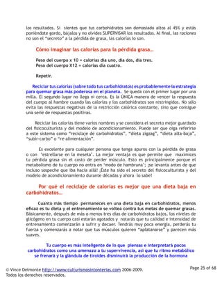 los resultados. Si sientes que tus carbohidratos son demasiado altos al 45% y estás
         poniéndote gordo, bájalos y no olvides SUPERVISAR los resultados. Al final, las raciones
         no son el “secreto” a la pérdida de grasa, las calorías lo son. 

                  Cómo imaginar las calorías para la pérdida grasa…

                  Peso del cuerpo x 10 = calorías día uno, día dos, día tres.
                  Peso del cuerpo X12 = calorías día cuatro.
         	
                  Repetir. 

                  Reciclar tus calorías (sobre todo tus carbohidratos) es probablemente la estrategia
         para quemar grasa más poderosa en el planeta. Se queda con el primer lugar por una
         milla. El segundo lugar no llega ni cerca. Es la ÚNICA manera de vencer la respuesta
         del cuerpo al hambre cuando las calorías y los carbohidratos son restringidos. No sólo
         evita las respuestas negativas de la restricción calórica constante, sino que consigue
         una serie de respuestas positivas. 

                  Reciclar las calorías tiene varios nombres y se considera el secreto mejor guardado
         del fisicoculturista y del modelo de acondicionamiento. Puede ser que oiga referirse
         a este sistema como “reciclaje de carbohidratos”, “dieta zigzag”, “dieta alta-baja”,
         “subir-carbo” o “re-alimentación”. 

                  Es excelente para cualquier persona que tenga apuros con la pérdida de grasa
         o con ‘estrellarse en la meseta’. La mejor ventaja es que permite que maximices
         tu pérdida grasa sin el costo de perder músculo. Esto es principalmente porque el
         metabolismo de tu cuerpo no entra en ‘modo de hambruna’; ¡se levanta antes de que
         incluso sospeche que iba hacia allá! ¡Éste ha sido el secreto del fisicoculturista y del
         modelo de acondicionamiento durante décadas y ahora lo sabe!

                 Por qué el reciclaje de calorías es mejor que una dieta baja en
         carbohidratos…

                  Cuanto más tiempo permaneces en una dieta baja en carbohidratos, menos
         eficaz es tu dieta y el entrenamiento se voltea contra tus metas de quemar grasas.
         Básicamente, después de más o menos tres días de carbohidratos bajos, los niveles de
         glicógeno en tu cuerpo casi estarán agotados y notarás que tu calidad e intensidad de
         entrenamiento comenzarán a sufrir y decaer. Tendrás muy poca energía, perderás tu
         fuerza y comenzarás a notar que tus músculos quieren “aplatanarse” y parecen más
         suaves. 

                       Tu cuerpo es más inteligente de lo que piensas e interpretará pocos
          carbohidratos como una amenaza a tu supervivencia, así que tu ritmo metabólico
             se frenará y la glándula de tiroides disminuirá la producción de la hormona


© Vince Delmonte http://www.culturismosintonterias.com 2006-2009.                                Page 25 of 68
Todos los derechos reservados.
 