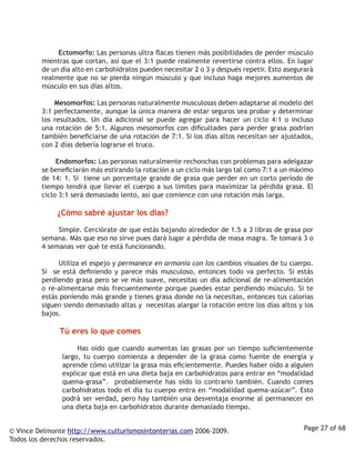          Ectomorfo: Las personas ultra flacas tienen más posibilidades de perder músculo
         mientras que cortan, así que el 3:1 puede realmente revertirse contra ellos. En lugar
         de un día alto en carbohidratos pueden necesitar 2 o 3 y después repetir. Esto asegurará
         realmente que no se pierda ningún músculo y que incluso haga mejores aumentos de
         músculo en sus días altos. 

                  Mesomorfos: Las personas naturalmente musculosas deben adaptarse al modelo del
         3:1 perfectamente, aunque la única manera de estar seguros sea probar y determinar
         los resultados. Un día adicional se puede agregar para hacer un ciclo 4:1 o incluso
         una rotación de 5:1. Algunos mesomorfos con dificultades para perder grasa podrían
         también beneficiarse de una rotación de 7:1. Si los días altos necesitan ser ajustados,
         con 2 días debería lograrse el truco. 

                  Endomorfos: Las personas naturalmente rechonchas con problemas para adelgazar
         se beneficiarán más estirando la rotación a un ciclo más largo tal como 7:1 a un máximo
         de 14: 1. Si tiene un porcentaje grande de grasa que perder en un corto período de
         tiempo tendrá que llevar el cuerpo a sus límites para maximizar la pérdida grasa. El
         ciclo 3:1 será demasiado lento, así que comience con una rotación más larga.

                  ¿Cómo sabré ajustar los días?

                  Simple. Cerciórate de que estás bajando alrededor de 1.5 a 3 libras de grasa por
         semana. Más que eso no sirve pues dará lugar a pérdida de masa magra. Te tomará 3 o
         4 semanas ver qué te está funcionando. 

                  Utiliza el espejo y permanece en armonía con los cambios visuales de tu cuerpo.
         Si se está definiendo y parece más musculoso, entonces todo va perfecto. Si estás
         perdiendo grasa pero se ve más suave, necesitas un día adicional de re-alimentación
         o re-alimentarse más frecuentemente porque puedes estar perdiendo músculo. Si te
         estás poniendo más grande y tienes grasa donde no la necesitas, entonces tus calorías
         siguen siendo demasiado altas y necesitas alargar la rotación entre los días altos y los
         bajos. 

                  Tú eres lo que comes

                     Has oído que cuando aumentas las grasas por un tiempo suficientemente
               largo, tu cuerpo comienza a depender de la grasa como fuente de energía y
               aprende cómo utilizar la grasa más eficientemente. Puedes haber oído a alguien
               explicar que está en una dieta baja en carbohidratos para entrar en “modalidad
               quema-grasa”. probablemente has oído lo contrario también. Cuando comes
               carbohidratos todo el día tu cuerpo entra en “modalidad quema-azúcar”. Esto
               podrá ser verdad, pero hay también una desventaja enorme al permanecer en
               una dieta baja en carbohidratos durante demasiado tiempo. 


© Vince Delmonte http://www.culturismosintonterias.com 2006-2009.                             Page 27 of 68
Todos los derechos reservados.
 