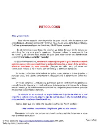 INTRODUCCIoN

         ¡Hola y bienvenido!

                     Este informe especial sobre la pérdida de grasa te dará todos los secretos que
         necesitas para adelgazar un máximo y tener un físico magro y una constitución robusta:
         ¡5-6% de grasa corporal para los hombres y 10-12% para mujeres!

                  En el momento en que leas este informe, ya debes de tener cierto tamaño de
         músculos y fuerza y verte grande y poderoso. ¡Entonces es hora de incorporar la fase
         de “corte” y de consumir todo exceso de grasa para poder exhibir una constitución
         realmente marcada, esculpida y rasgada! 

                  En este informe exclusivo, revelaré un sistema para quemar grasa extremadamente
         potente que permite que maximices tu potencial reductor, a pesar de tu genética,
         mientras mantienes tu masa muscular. ¿Después de todo, para qué tener una
         constitución robusta si no se marca con las líneas y la definición apropiada?

                  En vez de confundirte enfocándome en qué es nuevo, qué es lo último y qué es la
         punta de lanza, este sistema simplificará el adelgazar hasta el denominador común más
         bajo. 

                  En vez de complicar la reducción y que tengas que ser científico investigador para
         entenderla, este sistema te revelará realmente la información práctica que he utilizado
         en cada modelaje de acondicionamiento en que he competido personalmente y en que
         mis clientes han competido también.

                  Se compila en este manual un mapa simple con lujo de detalles en lo que
         respecta al trabajo necesario, según tu tipo de cuerpo, ajustes a tu mentalidad, dieta,
         entrenamiento y suplementos alimenticios. 

                  Podrías decir que este libro está basado en la frase de Albert Einstein:

                     “Haz todo tan simple como sea posible, pero no más simple.”

                  El concepto entero de este sistema está basado en los principios de quemar la grasa
         y de alimentar el músculo.    

© Vince Delmonte http://www.culturismosintonterias.com 2006-2009.                                  Page 3 of 68
Todos los derechos reservados.
 