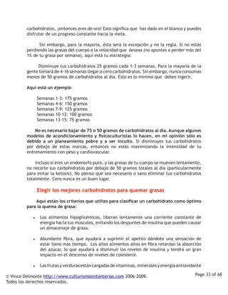 carbohidratos, ¡entonces eres de oro! Esto significa que has dado en el blanco y puedes
         disfrutar de un progreso constante hacia la meta.

                  Sin embargo, para la mayoría, ésta será la excepción y no la regla. Si no estás
         perdiendo las grasas del cuerpo a la velocidad que deseas (no apuntes a perder más del
         1% de tu grasa por semana), aquí está tu estrategia:

                  Disminuye tus carbohidratos 25 gramos cada 1-3 semanas. Para la mayoría de la
         gente tomará de 4-16 semanas llegar a cero carbohidratos. Sin embargo, nunca consumas
         menos de 50 gramos de carbohidratos al día. Esto es lo mínimo que debes ingerir. 

         Aquí está un ejemplo

                  Semanas   1-3: 175 gramos
                  Semanas   4-6: 150 gramos
                  Semanas   7-9: 125 gramos
                  Semanas   10-12: 100 gramos
                  Semanas   13-15: 75 gramos 

                  No es necesario bajar de 75 o 50 gramos de carbohidratos al día. Aunque algunos
         modelos de acondicionamiento y fisicoculturistas lo hacen, en mi opinión sólo es
         debido a un planeamiento pobre y a ser inculto. Si disminuyes tus carbohidratos
         por debajo de estas marcas, entonces no estás maximizando la intensidad de tu
         entrenamiento con peso y cardiovascular. 

                  Incluso si eres un endomorfo puro, y las grasas de tu cuerpo se mueven lentamente,
         no recorte sus carbohidratos por debajo de 50 gramos totales al día (particularmente
         para evitar la ketosis). No pienso que sea necesario o sano eliminar tus carbohidratos
         totalmente. Cero nunca es un buen lugar.

                  Elegir los mejores carbohidratos para quemar grasas

                  Aquí están los criterios que utilizo para clasificar un carbohidrato como óptimo
         para la quema de grasa:

            •	   Los alimentos hipoglicémicos, liberan lentamente una corriente constante de
                 energía hacia tus músculos, evitando los despuntes de insulina que pueden causar
                 un almacenaje de grasa. 

            •	   Abundante fibra, que ayudará a suprimir el apetito dándote una sensación de
                 estar lleno más tiempo. Los altos alimentos altos en fibra retardan la absorción
                 del azúcar, lo que ayudará a disminuir los niveles de insulina y tendrá un gran
                 impacto en el descenso de niveles de colesterol.

            •	   Las frutas y verduras están cargadas de vitaminas, minerales y energía antioxidante

© Vince Delmonte http://www.culturismosintonterias.com 2006-2009.                               Page 33 of 68
Todos los derechos reservados.
 