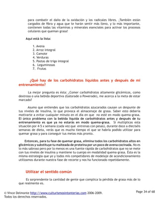 para combatir el daño de la oxidación y los radicales libres. ¡También están
                cargados de fibra y agua que te harán sentir más lleno, y lo más importante,
                contienen todas las vitaminas y minerales esenciales para activar los procesos
                celulares que queman grasa! 

                  Aquí está la lista:

                     1. Avena
                     2. Arroz integral
                     3. Camote
                     4. Verduras
                     5. Pastas de trigo integral
                     6. Leguminosas
                     7. Frutas


                  ¿Qué hay de los carbohidratos líquidos antes y después de mi
         entrenamiento?

                  La mejor pregunta es ésta: ¿Comer carbohidratos altamente glicémicos, como
         dextrosa o una bebida deportiva (Gatorade o Powerade), me acerca a la meta de estar
         marcado? 

                  Asumo que entiendes que los carbohidratos azucarados causan un despunte de
         tus niveles de insulina, lo que provoca el almacenaje de grasa. Saber esto debería
         motivarte a evitar cualquier minuto en el día en que no esté en modo quema-grasa.
         El único problema con la bebida líquida de carbohidratos antes y después de tu
         entrenamiento es que ya no estarás en modo quema-grasa. Si multiplicas esta
         situación por 4-5 x semana (cada vez que entrenas con pesas), durante doce a dieciséis
         semanas de dieta, verás que es mucho tiempo el que se habría podido utilizar para
         quemar grasa y para conseguir tus metas más pronto.

                  Entonces, para tu fase de quemar grasa, elimina todos los carbohidratos altos en
         glicémicos y substituye tu malteada de proteína por un poco de avena cocinada. No es
         lo más sabroso pero por lo menos es una fuente rápida de carbohidratos que no se mete
         con tus niveles de insulina y mantiene tu cuerpo en modalidad quema-grasa. Ésta es la
         misma estrategia que yo y todos mis competidores de modelaje de acondicionamiento
         utilizamos durante nuestra fase de recorte y nos ha funcionado repetidamente. 


                  Utilizar   el sentido común
                  Es sorprendente la cantidad de gente que complica la pérdida de grasa más de lo
         que realmente es.


© Vince Delmonte http://www.culturismosintonterias.com 2006-2009.                             Page 34 of 68
Todos los derechos reservados.
 